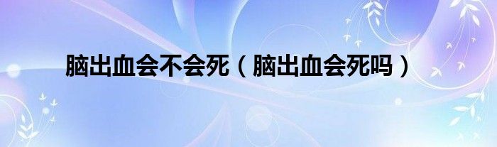 脑出血会不会死（脑出血会死吗）