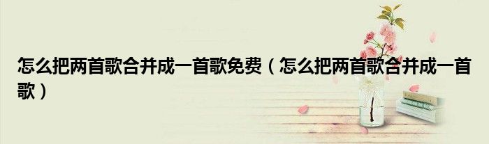 怎么把两首歌合并成一首歌免费（怎么把两首歌合并成一首歌）