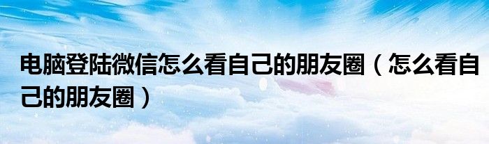 电脑登陆微信怎么看自己的朋友圈（怎么看自己的朋友圈）
