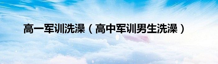 高一军训洗澡（高中军训男生洗澡）