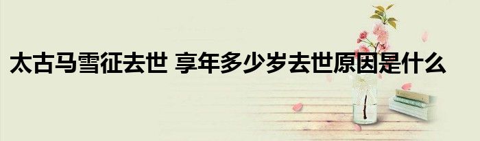 太古马雪征去世 享年多少岁去世原因是什么