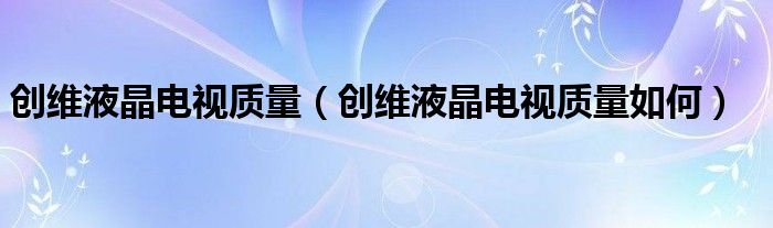 创维液晶电视质量（创维液晶电视质量如何）