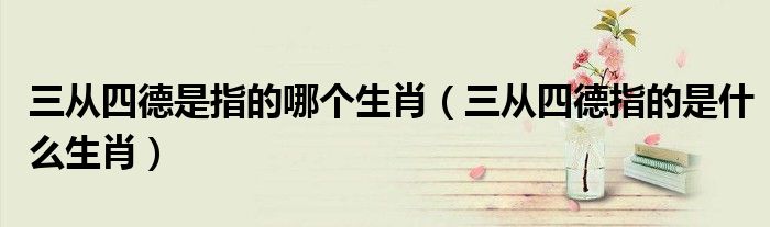 三从四德是指的哪个生肖（三从四德指的是什么生肖）