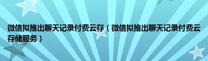 微信拟推出聊天记录付费云存（微信拟推出聊天记录付费云存储服务）