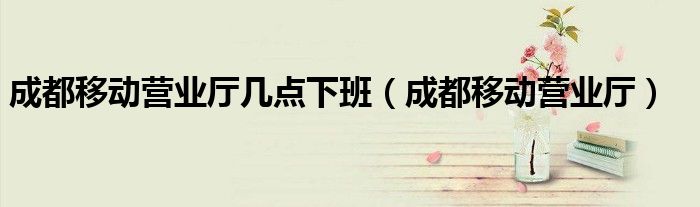 成都移动营业厅几点下班（成都移动营业厅）