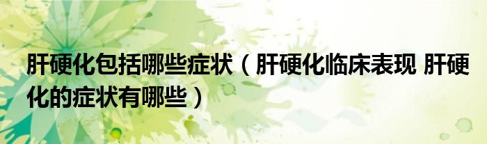 肝硬化包括哪些症状（肝硬化临床表现 肝硬化的症状有哪些）