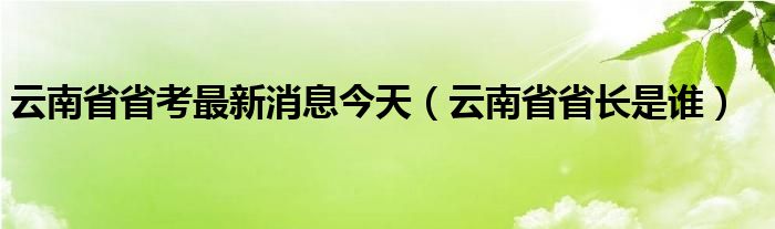 云南省省考最新消息今天（云南省省长是谁）
