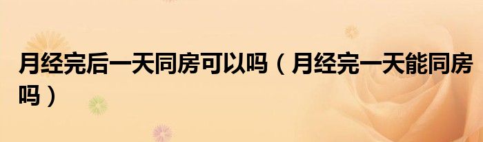 月经完后一天同房可以吗（月经完一天能同房吗）