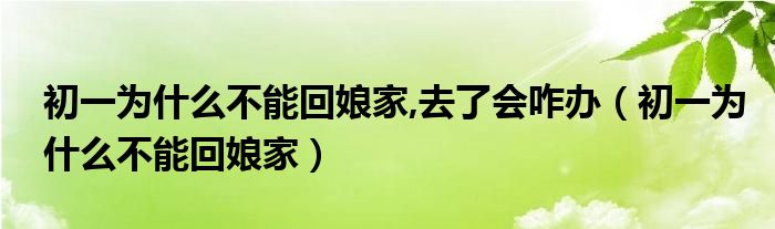 初一为什么不能回娘家,去了会咋办（初一为什么不能回娘家）