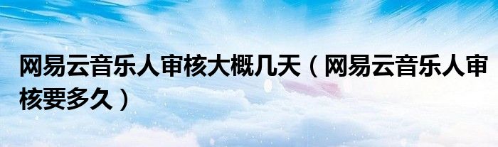 网易云音乐人审核大概几天（网易云音乐人审核要多久）