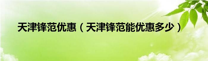 天津锋范优惠（天津锋范能优惠多少）