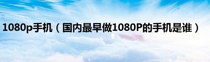 1080p手机（国内最早做1080P的手机是谁）