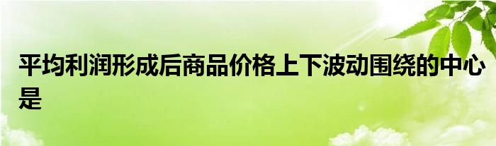 平均利润形成后商品价格上下波动围绕的中心是
